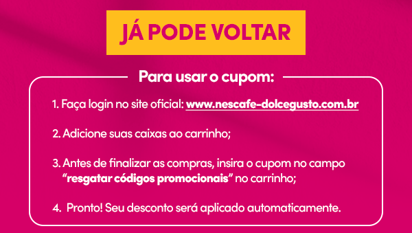 JÁ PODE VOLTAR  | Para usar o cupom: 1- Faça login no site oficial: www.nescafe-dolcegusto.com.br. 2- Adicione suas caixas ao carrinho: 3- Antes de finalizar as compras, insira o cupom no campo 'resgatar códigos promocionais' no carrinho; 4- Pronto! Seu desconto será aplicado automaticamente.